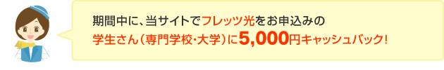 期間中に、当サイトでフレッツ光をお申込みの学生さん（専門学校・大学）に5,000円キャッシュバック！