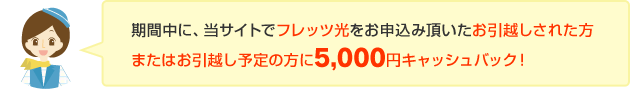 期間中に、当サイトでフレッツ光をお申込み頂いたお引越しされた方 またはお引越し予定の方に5,000円キャッシュバック！