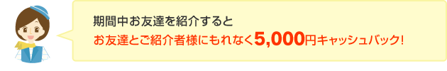 期間中お友達を紹介するとお友達とご紹介者様にもれなく5,000円キャッシュバック！