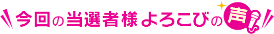 今回の当選者様よろこびの声