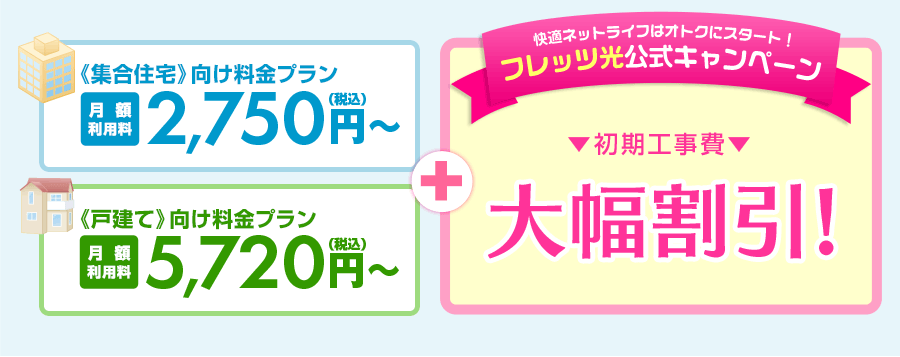 《集合住宅》向け料金プラン[月額]2,090円(税込)～《戸建》向け料金プラン[月額]2,420円(税込)～さらにフレッツ光公式キャンペーン《初期工事費用》《月額利用料》大幅割引！