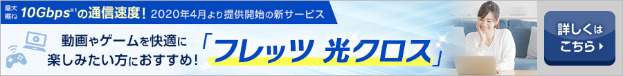 最大概ね10Gbps※1の通信速度！2020年4月より提供開始の新サービス動画やゲームを快適に楽しみたい方におすすめ！「フレッツ 光クロス」詳しくはこちら