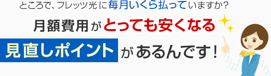 ところで、フレッツ光に毎月いくら払っていますか?月額費用がとっても安くなる見直しポイントがあるんです!