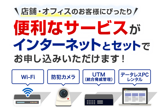 店舗・オフィスのお客様にぴったり 便利なサービスがインターネットとセットでお申し込みいただけます！Wi-Fi 防犯カメラ UTM（統合脅威管理） データレスPCレンタル