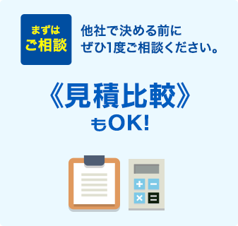 まずはご相談 他社で決める前にぜひ1度ご相談ください。 《見積比較》もOK！