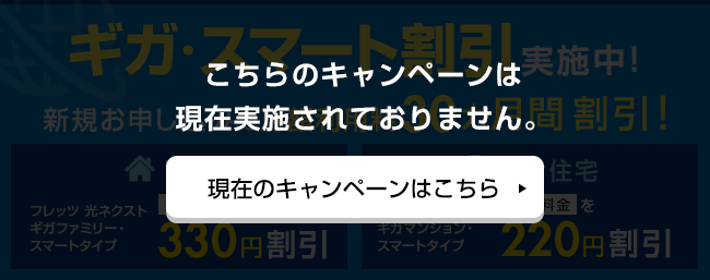 ギガ・スマート割引実施中！新規お申し込みで月額利用料30ヵ月間割引！【戸建てフレッツ】光ネクストギガファミリー・スマートタイプ 月額料金を330円割引 【集合住宅】フレッツ 光ネクストギガマンション・スマートタイプ 月額料金を220円割引