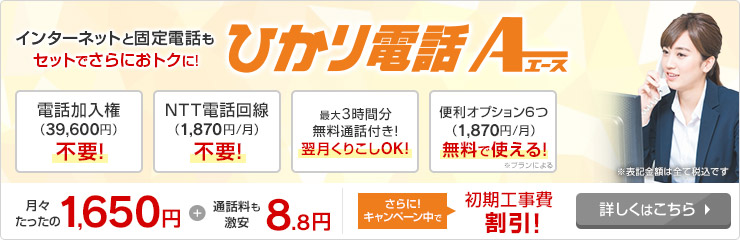 インターネットと固定電話もセットでさらにおトクに！ひかり電話A（エース）月々たったの1,650円+通話料も激安8.8円 さらにキャンペーン中で初期工事費割引！詳しくはこちら