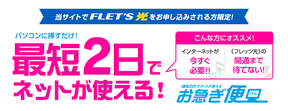 当サイトでフレッツ光をお申し込みされる方限定！パソコンに挿すだけ！最短2日でネットが使える！こんな方にオススメ！インターネットが今すぐ必要！！《フレッツ光》の開通まで待てない！ お急ぎ便