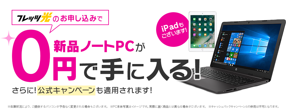 フレッツ光のお申し込みで新品ノートPCが0円で手に入る！iPadもございます！さらに公式キャンペーンも適応されます！※在庫状況により、ご提供するパソコンが予告なく変更される場合もございます。 ※PC本体写真はイメージです。実際に届く商品とは異なる場合がございます。 ※キャッシュバックキャンペーンとの併用は不可となります。