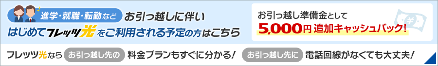 進学・就職・転勤などお引っ越しに伴いはじめてフレッツ光をご利用される予定の方はこちら お引っ越し準備金として5,000円追加キャッシュバック！フレッツ光ならお引っ越し先の料金プランもすぐに分かる！お引っ越し先に電話回線がなくても大丈夫！