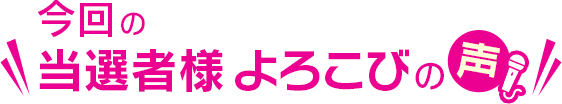 今回の当選者様 よろこびの声