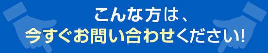 こんな方は、今すぐお問い合わせください！