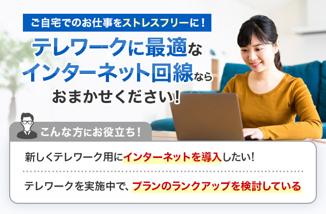 ご自宅でのお仕事をストレスフリーに！テレワークに最適なインターネット回線ならおまかせください！こんな方にお役立ち！新しくテレワーク用にインターネットを導入したい！テレワークを実施中で、プランのランクアップを検討している