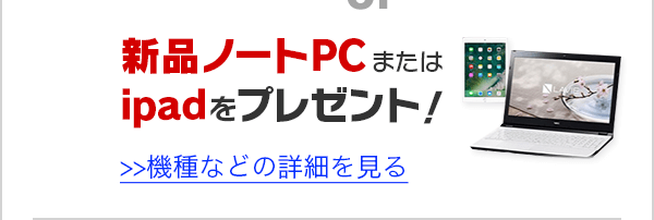 新品ノートPCまたはiPadをプレゼント！機種などの詳細を見る