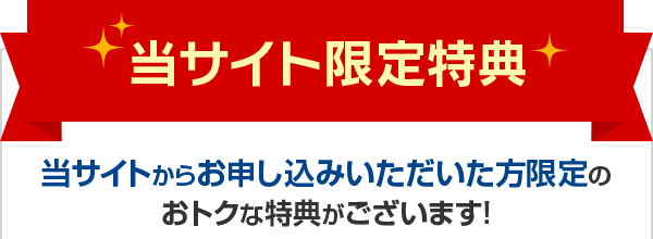 当サイト限定特典 当サイトからお申し込みいただいた方限定のおトクな特典がございます！