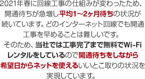 2021年春に回線工事の仕組みが変わったため、開通待ちが急増し平均1～2ヶ月待ちの状況が続いています。どのインターネット回線でも開通工事を早めることは難しいです。そのため、当社では工事完了まで無料でWi-Fiレンタルをしているので開通待ちをしながら希望日からネットを使えるいいとこ取りの状況を実現しています。