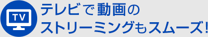 テレビで動画のストリーミングもスムーズ！