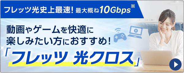 最大概ね10Gbps※1の通信速度！2020年4月より提供開始の新サービス動画やゲームを快適に楽しみたい方におすすめ！「フレッツ 光クロス」詳しくはこちら