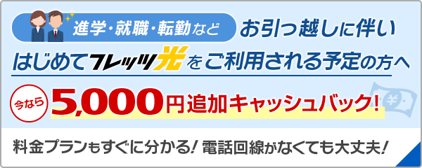 進学・就職・転勤などお引っ越しに伴いはじめてフレッツ光をご利用される予定の方はこちら お引っ越し準備金として5,000円追加キャッシュバック！フレッツ光ならお引っ越し先の料金プランもすぐに分かる！お引っ越し先に電話回線がなくても大丈夫！