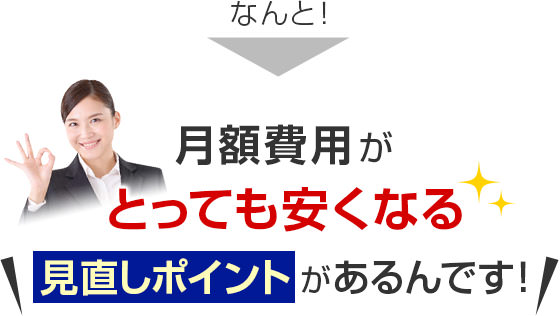 なんと！月額費用がとっても安くなる＼見直しポイントがあるんです！／