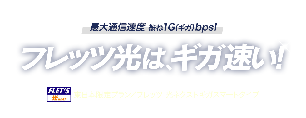 最大通信速度 概ね1G（ギガ）bps！フレッツ光は、ギガ速い！東日本限定プラン／フレッツ 光ネクストギガスマートタイプ
